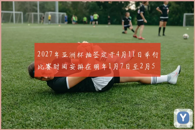 2027年亚洲杯抽签定于4月11日举行比赛时间安排在明年1月7日至2月5日