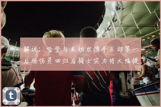 解说：哈登与米切尔携手东部第一后场伤员回归后骑士实力将大幅提升