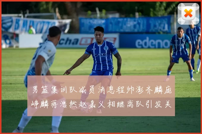 男篮集训队减员消息程帅澎齐麟庞峥麟蒋浩然赵嘉义相继离队引发关注