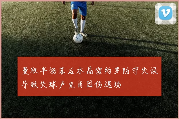 曼联半场落后水晶宫约罗防守失误导致失球卢克肖因伤退场