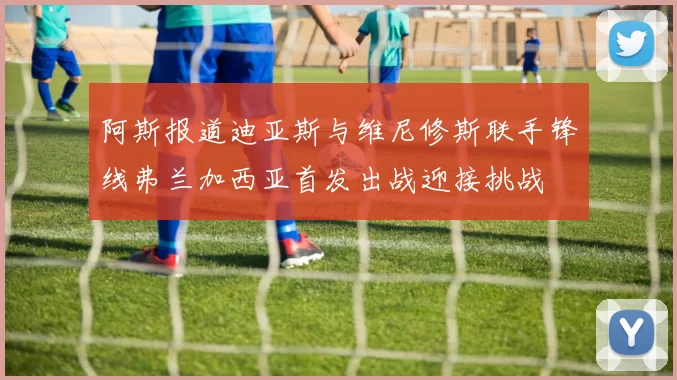 阿斯报道迪亚斯与维尼修斯联手锋线弗兰加西亚首发出战迎接挑战