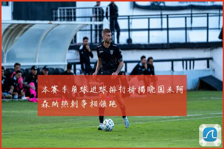 本赛季角球进球排行榜揭晓国米阿森纳热刺争相领跑