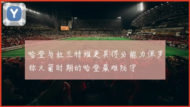 哈登与杜兰特谁更具得分能力保罗称火箭时期的哈登最难防守