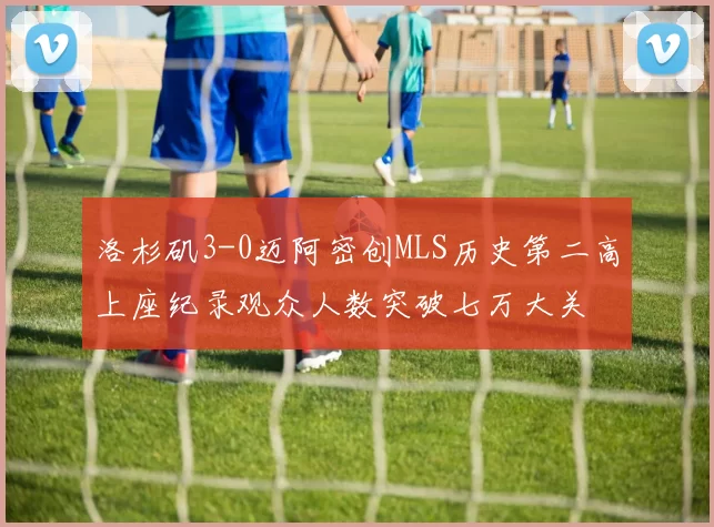 洛杉矶3-0迈阿密创MLS历史第二高上座纪录观众人数突破七万大关