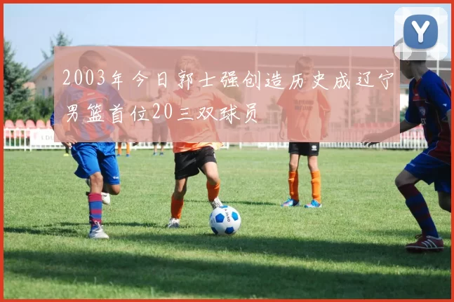 2003年今日郭士强创造历史成辽宁男篮首位20三双球员