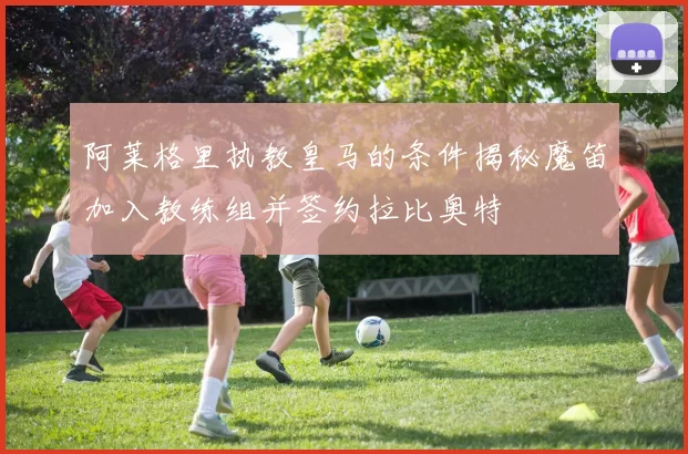 阿莱格里执教皇马的条件揭秘魔笛加入教练组并签约拉比奥特