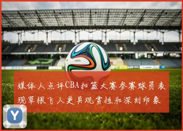 媒体人点评CBA扣篮大赛参赛球员表现草根飞人更具观赏性和深刻印象