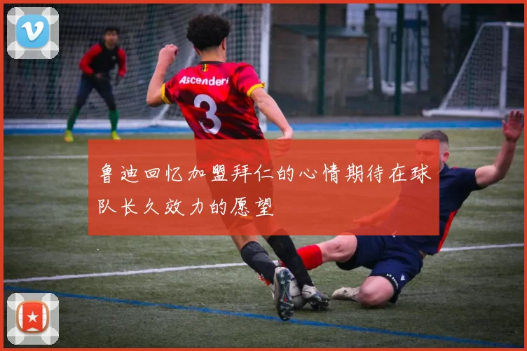 鲁迪回忆加盟拜仁的心情期待在球队长久效力的愿望
