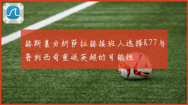 赫斯基分析萨拉赫接班人选择K77与普利西奇重返英超的可能性