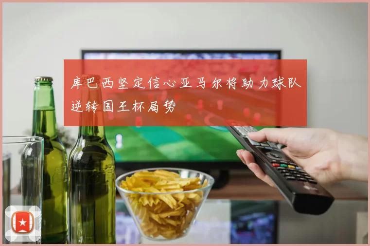 库巴西坚定信心亚马尔将助力球队逆转国王杯局势