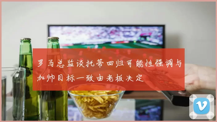 罗马总监谈托蒂回归可能性强调与加帅目标一致由老板决定