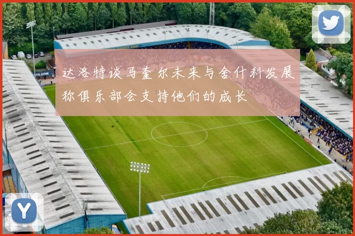 达洛特谈马奎尔未来与舍什科发展称俱乐部会支持他们的成长