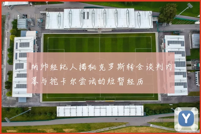 纳帅经纪人揭秘克罗斯转会谈判内幕与挖卡尔尝试的短暂经历