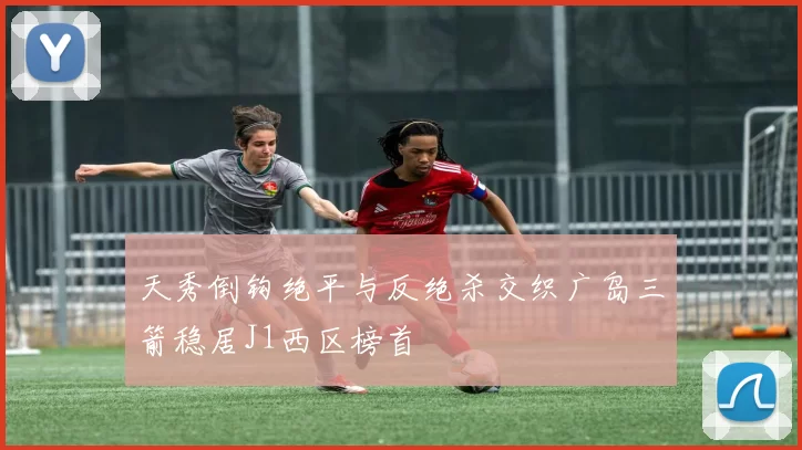 天秀倒钩绝平与反绝杀交织广岛三箭稳居J1西区榜首