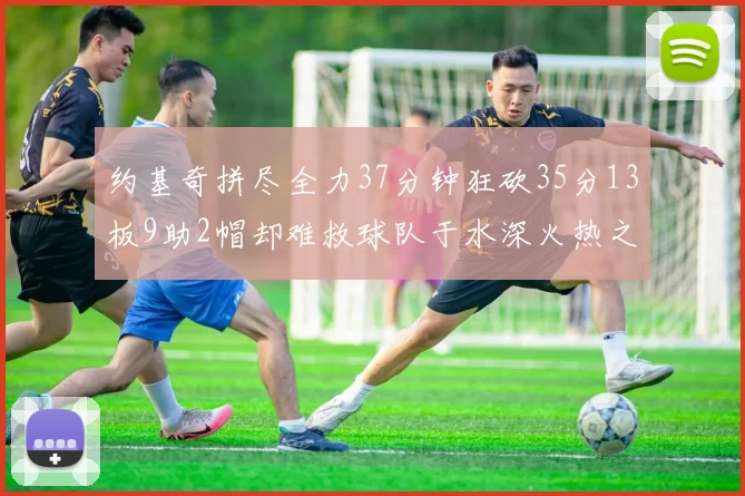 约基奇拼尽全力37分钟狂砍35分13板9助2帽却难救球队于水深火热之中