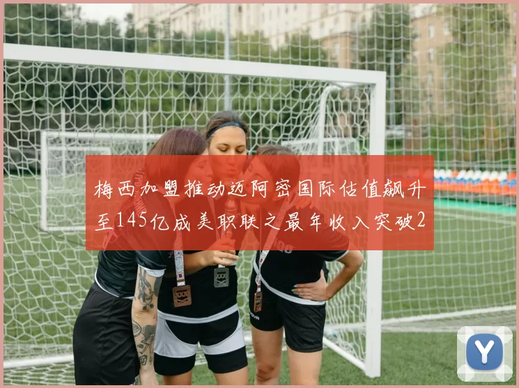 梅西加盟推动迈阿密国际估值飙升至145亿成美职联之最年收入突破2亿美元