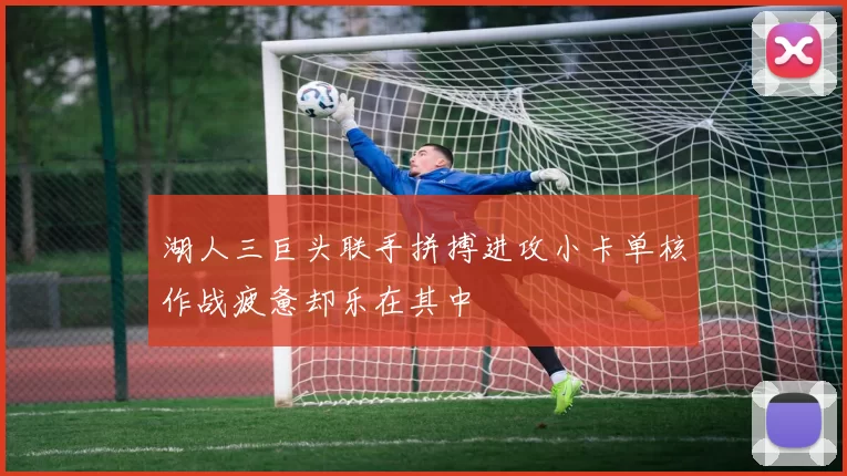 湖人三巨头联手拼搏进攻小卡单核作战疲惫却乐在其中