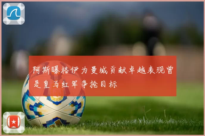 阿斯曝格伊为曼城贡献卓越表现曾是皇马红军争抢目标