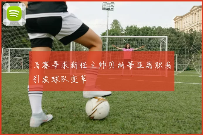 马赛寻求新任主帅贝纳蒂亚离职或引发球队变革