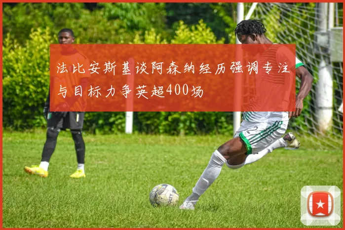 法比安斯基谈阿森纳经历强调专注与目标力争英超400场