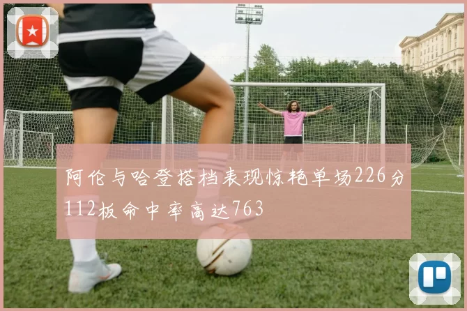 阿伦与哈登搭档表现惊艳单场226分112板命中率高达763