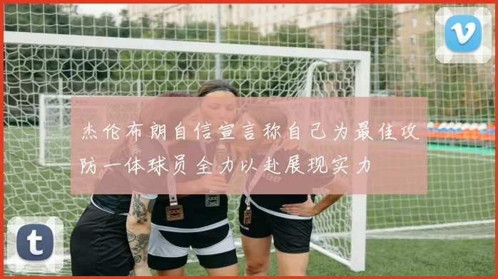 杰伦布朗自信宣言称自己为最佳攻防一体球员全力以赴展现实力