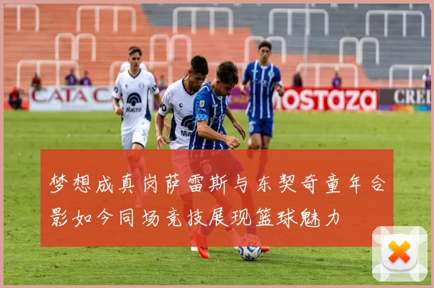 梦想成真岗萨雷斯与东契奇童年合影如今同场竞技展现篮球魅力