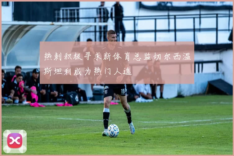 热刺积极寻求新体育总监切尔西温斯坦利成为热门人选