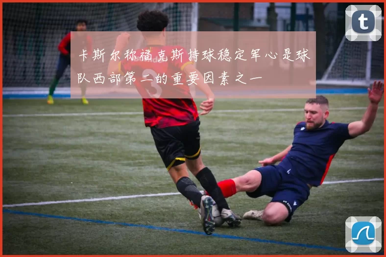 卡斯尔称福克斯持球稳定军心是球队西部第二的重要因素之一