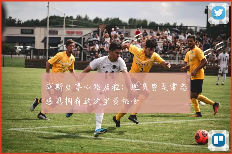 海斯分享心路历程：胜负皆是常态感恩拥有这次宝贵机会