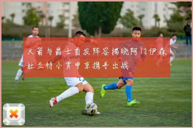 火箭与爵士首发阵容揭晓阿门伊森杜兰特小贾申京携手出战