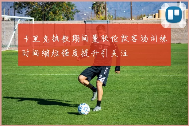 卡里克执教期间曼联伦敦客场训练时间缩短强度提升引关注