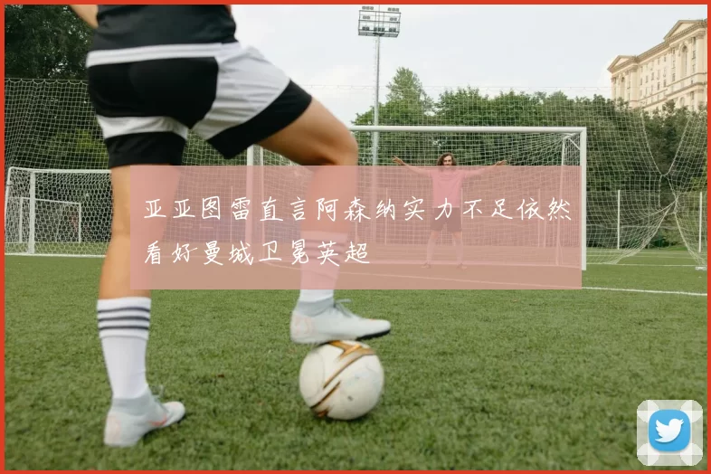 亚亚图雷直言阿森纳实力不足依然看好曼城卫冕英超
