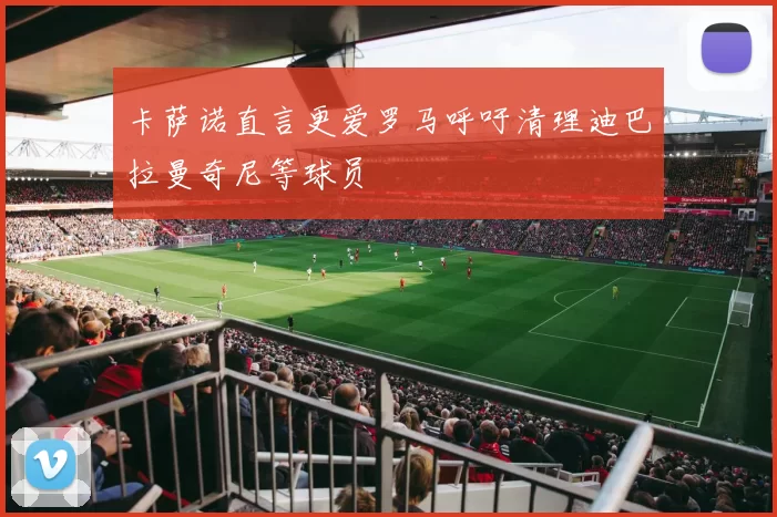 卡萨诺直言更爱罗马呼吁清理迪巴拉曼奇尼等球员